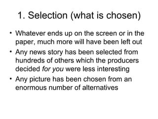 1. Selection (what is chosen)
• Whatever ends up on the screen or in the
paper, much more will have been left out
• Any news story has been selected from
hundreds of others which the producers
decided for you were less interesting
• Any picture has been chosen from an
enormous number of alternatives
 