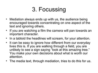 3. Focussing
• Mediation always ends up with us, the audience being
encouraged towards concentrating on one aspect of the
text and ignoring others.
• If you are watching a film the camera will pan towards an
important character.
• In a tabloid the headlines will scream, for your attention.
• It can be easy to ignore how different from our everyday
lives this is. If you are walking through a field, you are
unlikely to see a sign saying “look at this amazing tree.”
You make your own decisions about what is worth our
attention.
• The media text, through mediation, tries to do this for us.
 