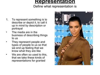 Representation
Define what representation is
1. To represent something is to
describe or depict it, to call it
up in mind by description or
portrayal
• The media are in the
business of describing things
to us
• They represent people and
types of people to us so that
we end up feeling that we
know what they are like
• We are often so used to this,
that we take these kinds of
representations for granted
 