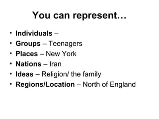 You can represent…
• Individuals –
• Groups – Teenagers
• Places – New York
• Nations – Iran
• Ideas – Religion/ the family
• Regions/Location – North of England
 