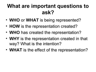 What are important questions to
ask?
• WHO or WHAT is being represented?
• HOW is the representation created?
• WHO has created the representation?
• WHY is the representation created in that
way? What is the intention?
• WHAT is the effect of the representation?
 