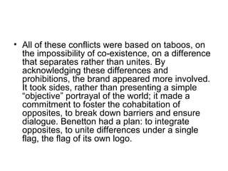 • All of these conflicts were based on taboos, on
the impossibility of co-existence, on a difference
that separates rather than unites. By
acknowledging these differences and
prohibitions, the brand appeared more involved.
It took sides, rather than presenting a simple
“objective” portrayal of the world; it made a
commitment to foster the cohabitation of
opposites, to break down barriers and ensure
dialogue. Benetton had a plan: to integrate
opposites, to unite differences under a single
flag, the flag of its own logo.
 