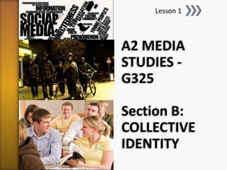 Lesson 1



A2 MEDIA
STUDIES -
G325

Section B:
COLLECTIVE
IDENTITY
 