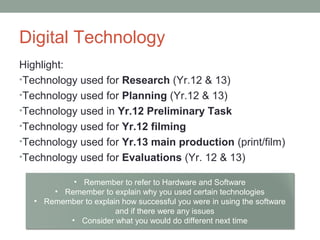 Digital Technology
Highlight:
•Technology used for Research (Yr.12 & 13)
•Technology used for Planning (Yr.12 & 13)
•Technology used in Yr.12 Preliminary Task
•Technology used for Yr.12 filming
•Technology used for Yr.13 main production (print/film)
•Technology used for Evaluations (Yr. 12 & 13)
• Remember to refer to Hardware and Software
• Remember to explain why you used certain technologies
• Remember to explain how successful you were in using the software
and if there were any issues
• Consider what you would do different next time
 