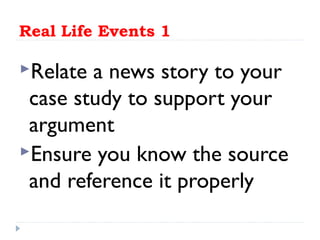 Real Life Events 1
Relate a news story to your
case study to support your
argument
Ensure you know the source
and reference it properly
 