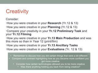 Creativity
Consider:
•How you were creative in your Research (Yr.12 & 13)
•How you were creative in your Planning (Yr.12 & 13)
•Compare your creativity in your Yr.12 Preliminary Task and
your Yr.12 Filming
•How you were creative in your Yr.13 Main Production and was
this more so than in Year 12 (print/film)
•How you were creative in your Yr.13 Ancillary Tasks
•How you were creative in your Evaluations (Yr. 12 & 13)
• Remember to discuss how you did certain things that were a bit different
• Compare and contrast highlighting how as you became more confident you
got more creative
• Consider how certain technologies allowed you to be more creative
• Was there anything holding you back from being creative?
 