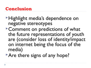 Conclusion
Highlight media’s dependence on
negative stereotypes
Comment on predictions of what
the future representations of youth
are (consider loss of identity/impact
on internet being the focus of the
media)
Are there signs of any hope?
 
