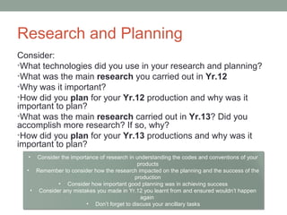 Research and Planning
Consider:
•What technologies did you use in your research and planning?
•What was the main research you carried out in Yr.12
•Why was it important?
•How did you plan for your Yr.12 production and why was it
important to plan?
•What was the main research carried out in Yr.13? Did you
accomplish more research? If so, why?
•How did you plan for your Yr.13 productions and why was it
important to plan?
• Consider the importance of research in understanding the codes and conventions of your
products
• Remember to consider how the research impacted on the planning and the success of the
production
• Consider how important good planning was in achieving success
• Consider any mistakes you made in Yr.12 you learnt from and ensured wouldn’t happen
again
• Don’t forget to discuss your ancillary tasks
 