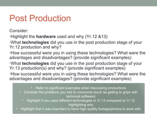 Post Production
Consider:
•Highlight the hardware used and why (Yr.12 &13)
•What technologies did you use in the post production stage of your
Yr.12 production and why?
•How successful were you in using these technologies? What were the
advantages and disadvantages? (provide significant examples)
•What technologies did you use in the post production stage of your
Yr.13 production(s) and why? (provide significant examples)
•How successful were you in using these technologies? What were the
advantages and disadvantages? (provide significant examples)
• Refer to significant examples when discussing productions
• Consider the problems you had to overcome (such as getting to grips with
technical software)
• Highlight if you used different technologies in Yr.13 compared to Yr.12
highlighting why
• Highlight that it was important to have high quality footage/photos to work with
 