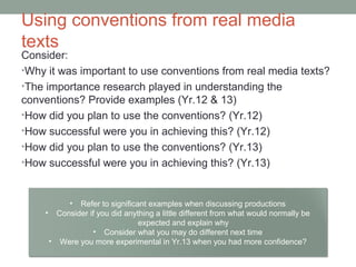 Using conventions from real media
texts
Consider:
•Why it was important to use conventions from real media texts?
•The importance research played in understanding the
conventions? Provide examples (Yr.12 & 13)
•How did you plan to use the conventions? (Yr.12)
•How successful were you in achieving this? (Yr.12)
•How did you plan to use the conventions? (Yr.13)
•How successful were you in achieving this? (Yr.13)
• Refer to significant examples when discussing productions
• Consider if you did anything a little different from what would normally be
expected and explain why
• Consider what you may do different next time
• Were you more experimental in Yr.13 when you had more confidence?
 