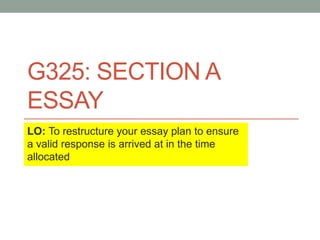 G325: SECTION A
ESSAY
LO: To restructure your essay plan to ensure
a valid response is arrived at in the time
allocated
 