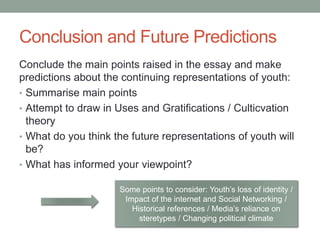 Conclusion and Future Predictions
Conclude the main points raised in the essay and make
predictions about the continuing representations of youth:
• Summarise main points
• Attempt to draw in Uses and Gratifications / Culticvation
theory
• What do you think the future representations of youth will
be?
• What has informed your viewpoint?
Some points to consider: Youth’s loss of identity /
Impact of the internet and Social Networking /
Historical references / Media’s reliance on
steretypes / Changing political climate
 