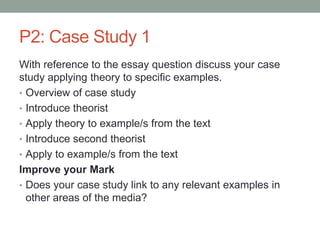 P2: Case Study 1
With reference to the essay question discuss your case
study applying theory to specific examples.
• Overview of case study
• Introduce theorist
• Apply theory to example/s from the text
• Introduce second theorist
• Apply to example/s from the text
Improve your Mark
• Does your case study link to any relevant examples in
other areas of the media?
 