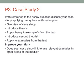P3: Case Study 2
With reference to the essay question discuss your case
study applying theory to specific examples.
• Overview of case study
• Introduce theorist
• Apply theory to example/s from the text
• Introduce second theorist
• Apply to example/s from the text
Improve your Mark
• Does your case study link to any relevant examples in
other areas of the media?
 