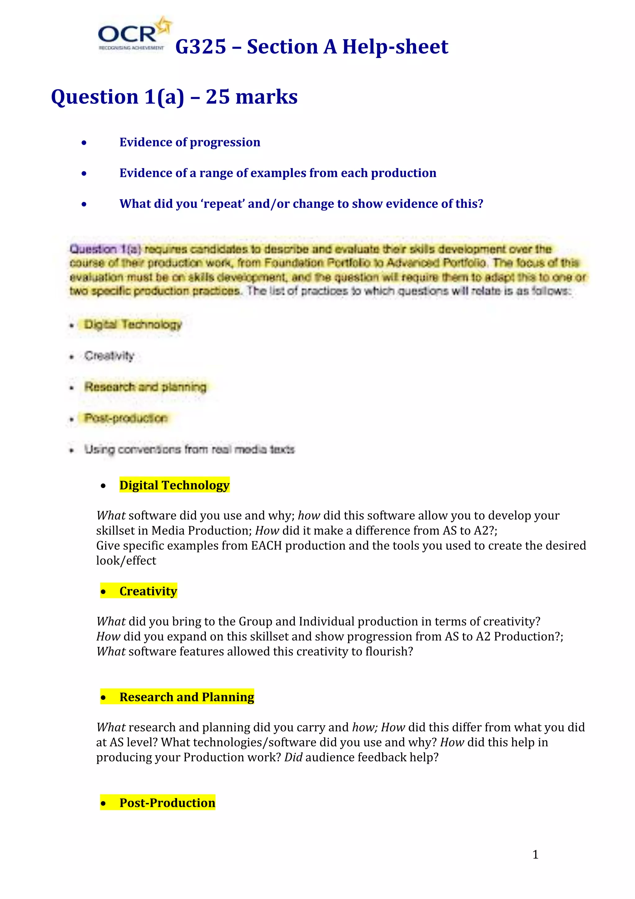 G325 – Section A Help-sheet
Question 1(a) – 25 marks


Evidence of progression



Evidence of a range of examples from each production



What did you ‘repeat’ and/or change to show evidence of this?



Digital Technology

What software did you use and why; how did this software allow you to develop your
skillset in Media Production; How did it make a difference from AS to A2?;
Give specific examples from EACH production and the tools you used to create the desired
look/effect


Creativity

What did you bring to the Group and Individual production in terms of creativity?
How did you expand on this skillset and show progression from AS to A2 Production?;
What software features allowed this creativity to flourish?


Research and Planning

What research and planning did you carry and how; How did this differ from what you did
at AS level? What technologies/software did you use and why? How did this help in
producing your Production work? Did audience feedback help?


Post-Production

1

 