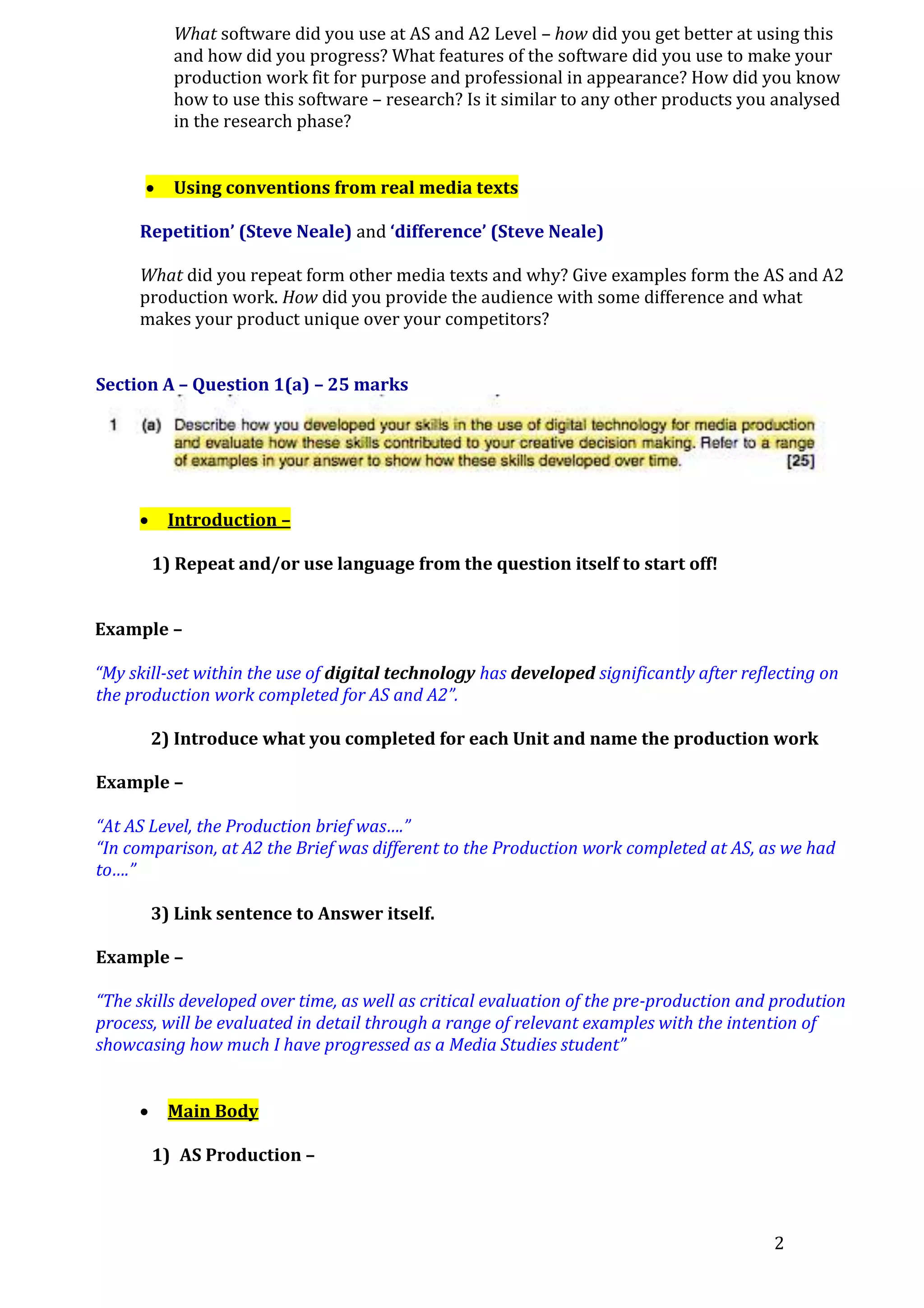 What software did you use at AS and A2 Level – how did you get better at using this
and how did you progress? What features of the software did you use to make your
production work fit for purpose and professional in appearance? How did you know
how to use this software – research? Is it similar to any other products you analysed
in the research phase?


Using conventions from real media texts

Repetition’ (Steve Neale) and ‘difference’ (Steve Neale)
What did you repeat form other media texts and why? Give examples form the AS and A2
production work. How did you provide the audience with some difference and what
makes your product unique over your competitors?
Section A – Question 1(a) – 25 marks



Introduction –
1) Repeat and/or use language from the question itself to start off!

Example –
“My skill-set within the use of digital technology has developed significantly after reflecting on
the production work completed for AS and A2”.
2) Introduce what you completed for each Unit and name the production work
Example –
“At AS Level, the Production brief was….”
“In comparison, at A2 the Brief was different to the Production work completed at AS, as we had
to….”
3) Link sentence to Answer itself.
Example –
“The skills developed over time, as well as critical evaluation of the pre-production and prodution
process, will be evaluated in detail through a range of relevant examples with the intention of
showcasing how much I have progressed as a Media Studies student”


Main Body
1) AS Production –

2

 