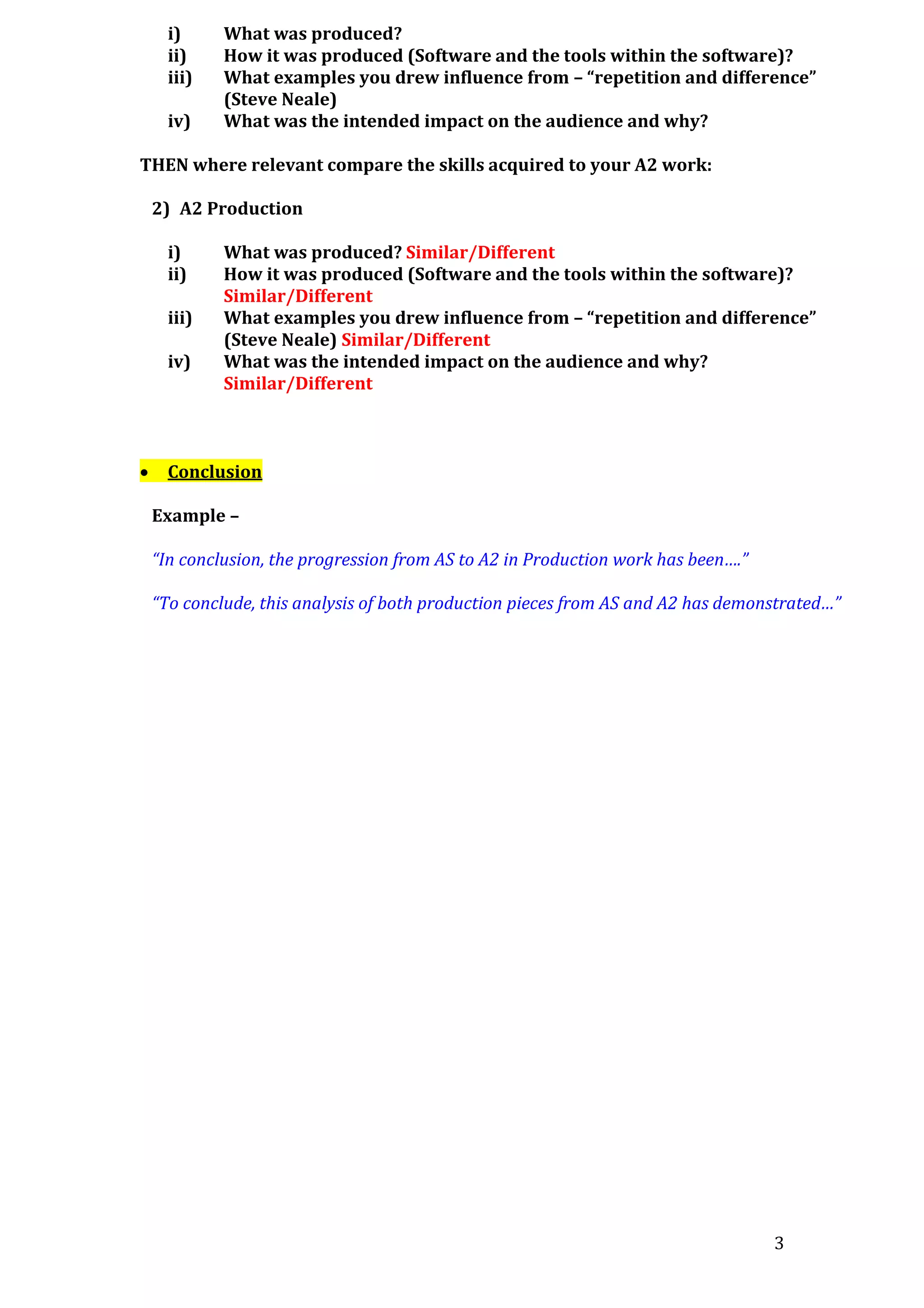 i)
ii)
iii)
iv)

What was produced?
How it was produced (Software and the tools within the software)?
What examples you drew influence from – “repetition and difference”
(Steve Neale)
What was the intended impact on the audience and why?

THEN where relevant compare the skills acquired to your A2 work:
2) A2 Production
i)
ii)
iii)
iv)



What was produced? Similar/Different
How it was produced (Software and the tools within the software)?
Similar/Different
What examples you drew influence from – “repetition and difference”
(Steve Neale) Similar/Different
What was the intended impact on the audience and why?
Similar/Different

Conclusion
Example –
“In conclusion, the progression from AS to A2 in Production work has been….”
“To conclude, this analysis of both production pieces from AS and A2 has demonstrated…”

3

 