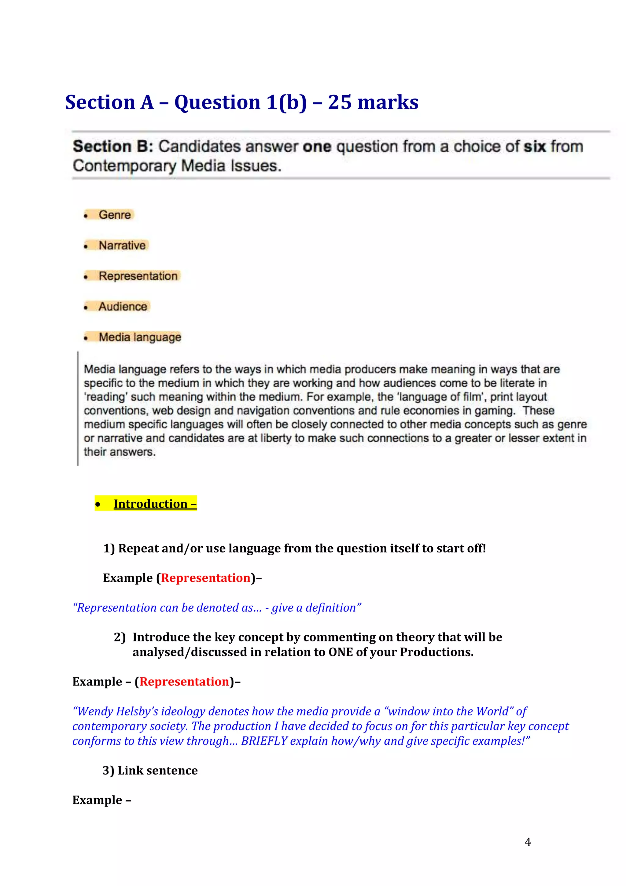 Section A – Question 1(b) – 25 marks



Introduction –
1) Repeat and/or use language from the question itself to start off!
Example (Representation)–

“Representation can be denoted as… - give a definition”
2) Introduce the key concept by commenting on theory that will be
analysed/discussed in relation to ONE of your Productions.
Example – (Representation)–
“Wendy Helsby’s ideology denotes how the media provide a “window into the World” of
contemporary society. The production I have decided to focus on for this particular key concept
conforms to this view through… BRIEFLY explain how/why and give specific examples!”
3) Link sentence
Example –
4

 