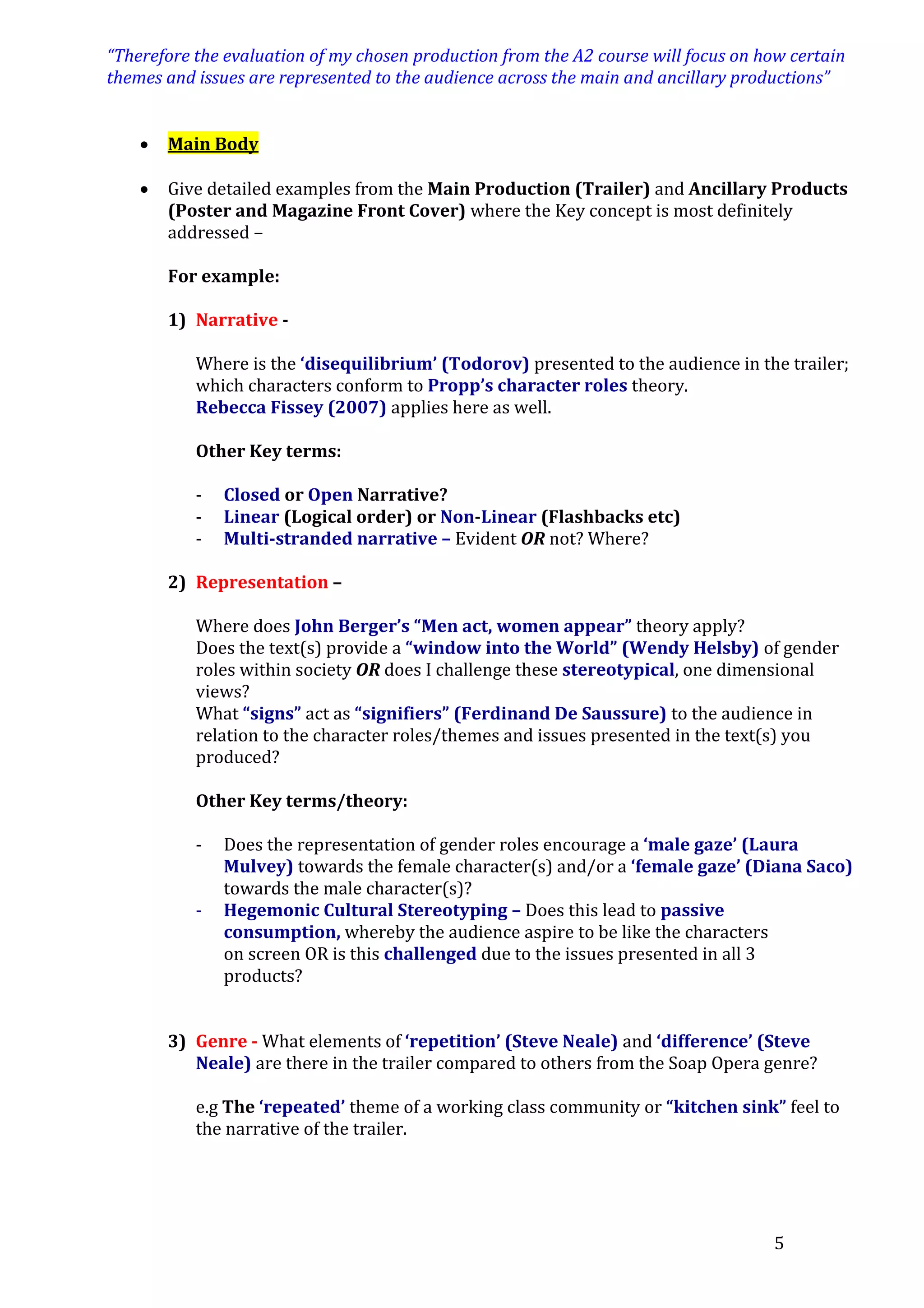 “Therefore the evaluation of my chosen production from the A2 course will focus on how certain
themes and issues are represented to the audience across the main and ancillary productions”


Main Body



Give detailed examples from the Main Production (Trailer) and Ancillary Products
(Poster and Magazine Front Cover) where the Key concept is most definitely
addressed –
For example:
1) Narrative Where is the ‘disequilibrium’ (Todorov) presented to the audience in the trailer;
which characters conform to Propp’s character roles theory.
Rebecca Fissey (2007) applies here as well.
Other Key terms:
-

Closed or Open Narrative?
Linear (Logical order) or Non-Linear (Flashbacks etc)
Multi-stranded narrative – Evident OR not? Where?

2) Representation –
Where does John Berger’s “Men act, women appear” theory apply?
Does the text(s) provide a “window into the World” (Wendy Helsby) of gender
roles within society OR does I challenge these stereotypical, one dimensional
views?
What “signs” act as “signifiers” (Ferdinand De Saussure) to the audience in
relation to the character roles/themes and issues presented in the text(s) you
produced?
Other Key terms/theory:
-

Does the representation of gender roles encourage a ‘male gaze’ (Laura
Mulvey) towards the female character(s) and/or a ‘female gaze’ (Diana Saco)
towards the male character(s)?
Hegemonic Cultural Stereotyping – Does this lead to passive
consumption, whereby the audience aspire to be like the characters
on screen OR is this challenged due to the issues presented in all 3
products?

3) Genre - What elements of ‘repetition’ (Steve Neale) and ‘difference’ (Steve
Neale) are there in the trailer compared to others from the Soap Opera genre?
e.g The ‘repeated’ theme of a working class community or “kitchen sink” feel to
the narrative of the trailer.

5

 