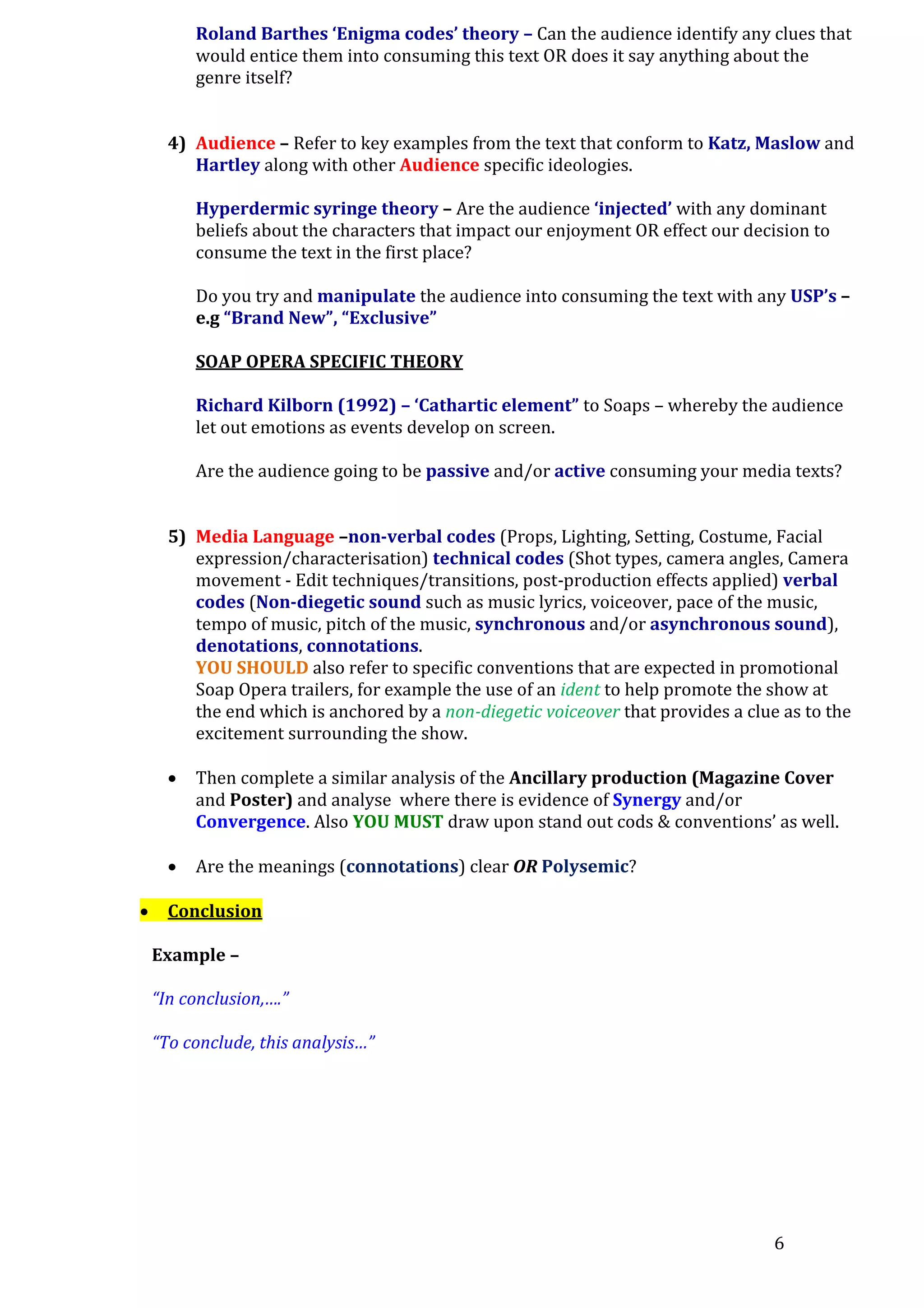 Roland Barthes ‘Enigma codes’ theory – Can the audience identify any clues that
would entice them into consuming this text OR does it say anything about the
genre itself?
4) Audience – Refer to key examples from the text that conform to Katz, Maslow and
Hartley along with other Audience specific ideologies.
Hyperdermic syringe theory – Are the audience ‘injected’ with any dominant
beliefs about the characters that impact our enjoyment OR effect our decision to
consume the text in the first place?
Do you try and manipulate the audience into consuming the text with any USP’s –
e.g “Brand New”, “Exclusive”
SOAP OPERA SPECIFIC THEORY
Richard Kilborn (1992) – ‘Cathartic element” to Soaps – whereby the audience
let out emotions as events develop on screen.
Are the audience going to be passive and/or active consuming your media texts?
5) Media Language –non-verbal codes (Props, Lighting, Setting, Costume, Facial
expression/characterisation) technical codes (Shot types, camera angles, Camera
movement - Edit techniques/transitions, post-production effects applied) verbal
codes (Non-diegetic sound such as music lyrics, voiceover, pace of the music,
tempo of music, pitch of the music, synchronous and/or asynchronous sound),
denotations, connotations.
YOU SHOULD also refer to specific conventions that are expected in promotional
Soap Opera trailers, for example the use of an ident to help promote the show at
the end which is anchored by a non-diegetic voiceover that provides a clue as to the
excitement surrounding the show.





Then complete a similar analysis of the Ancillary production (Magazine Cover
and Poster) and analyse where there is evidence of Synergy and/or
Convergence. Also YOU MUST draw upon stand out cods & conventions’ as well.
Are the meanings (connotations) clear OR Polysemic?

Conclusion
Example –
“In conclusion,….”
“To conclude, this analysis…”

6

 