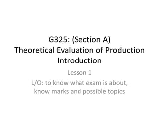 G325: (Section A)
Theoretical Evaluation of Production
            Introduction
                Lesson 1
    L/O: to know what exam is about,
     know marks and possible topics
 