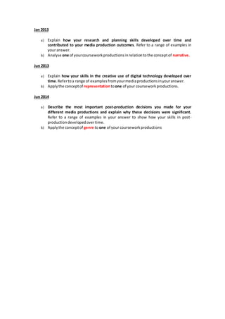 Jan 2013
a) Explain how your research and planning skills developed over time and
contributed to your media production outcomes. Refer to a range of examples in
your answer.
b) Analyse one of yourcourseworkproductionsinrelationtothe conceptof narrative.
Jun 2013
a) Explain how your skills in the creative use of digital technology developed over
time.Refertoa range of examplesfromyourmediaproductionsinyouranswer.
b) Applythe conceptof representationtoone of your courseworkproductions.
Jun 2014
a) Describe the most important post-production decisions you made for your
different media productions and explain why these decisions were significant.
Refer to a range of examples in your answer to show how your skills in post-
productiondevelopedovertime.
b) Applythe conceptof genre to one of your courseworkproductions
 