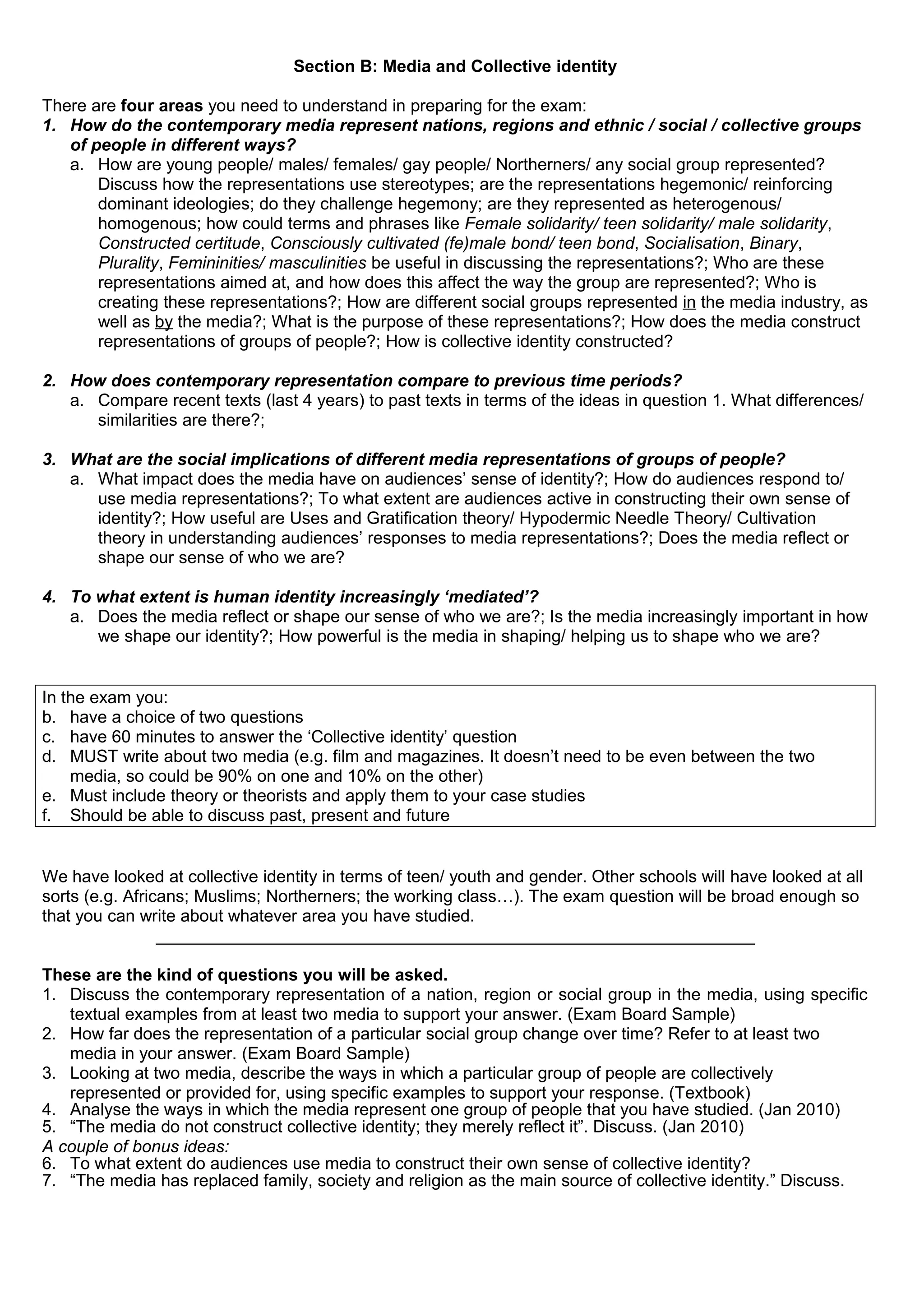 Section B: Media and Collective identity
There are four areas you need to understand in preparing for the exam:
1. How do the contemporary media represent nations, regions and ethnic / social / collective groups
of people in different ways?
a. How are young people/ males/ females/ gay people/ Northerners/ any social group represented?
Discuss how the representations use stereotypes; are the representations hegemonic/ reinforcing
dominant ideologies; do they challenge hegemony; are they represented as heterogenous/
homogenous; how could terms and phrases like Female solidarity/ teen solidarity/ male solidarity,
Constructed certitude, Consciously cultivated (fe)male bond/ teen bond, Socialisation, Binary,
Plurality, Femininities/ masculinities be useful in discussing the representations?; Who are these
representations aimed at, and how does this affect the way the group are represented?; Who is
creating these representations?; How are different social groups represented in the media industry, as
well as by the media?; What is the purpose of these representations?; How does the media construct
representations of groups of people?; How is collective identity constructed?
2. How does contemporary representation compare to previous time periods?
a. Compare recent texts (last 4 years) to past texts in terms of the ideas in question 1. What differences/
similarities are there?;
3. What are the social implications of different media representations of groups of people?
a. What impact does the media have on audiences’ sense of identity?; How do audiences respond to/
use media representations?; To what extent are audiences active in constructing their own sense of
identity?; How useful are Uses and Gratification theory/ Hypodermic Needle Theory/ Cultivation
theory in understanding audiences’ responses to media representations?; Does the media reflect or
shape our sense of who we are?
4. To what extent is human identity increasingly ‘mediated’?
a. Does the media reflect or shape our sense of who we are?; Is the media increasingly important in how
we shape our identity?; How powerful is the media in shaping/ helping us to shape who we are?
In the exam you:
b. have a choice of two questions
c. have 60 minutes to answer the ‘Collective identity’ question
d. MUST write about two media (e.g. film and magazines. It doesn’t need to be even between the two
media, so could be 90% on one and 10% on the other)
e. Must include theory or theorists and apply them to your case studies
f. Should be able to discuss past, present and future
We have looked at collective identity in terms of teen/ youth and gender. Other schools will have looked at all
sorts (e.g. Africans; Muslims; Northerners; the working class…). The exam question will be broad enough so
that you can write about whatever area you have studied.
_______________________________________________________________
These are the kind of questions you will be asked.
1. Discuss the contemporary representation of a nation, region or social group in the media, using specific
textual examples from at least two media to support your answer. (Exam Board Sample)
2. How far does the representation of a particular social group change over time? Refer to at least two
media in your answer. (Exam Board Sample)
3. Looking at two media, describe the ways in which a particular group of people are collectively
represented or provided for, using specific examples to support your response. (Textbook)
4. Analyse the ways in which the media represent one group of people that you have studied. (Jan 2010)
5. “The media do not construct collective identity; they merely reflect it”. Discuss. (Jan 2010)
A couple of bonus ideas:
6. To what extent do audiences use media to construct their own sense of collective identity?
7. “The media has replaced family, society and religion as the main source of collective identity.” Discuss.

 