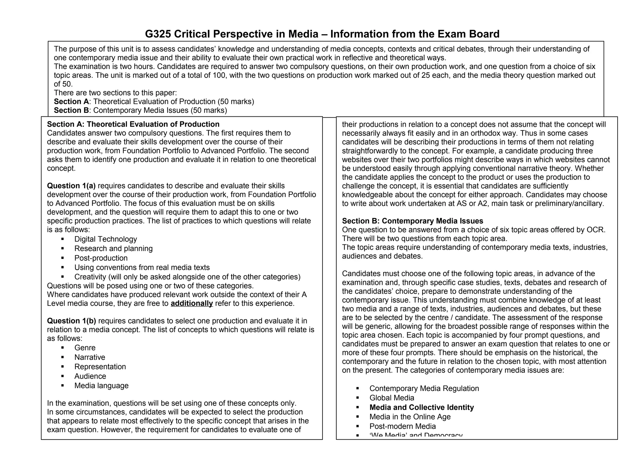 G325 Critical Perspective in Media – Information from the Exam Board
The purpose of this unit is to assess candidates’ knowledge and understanding of media concepts, contexts and critical debates, through their understanding of
one contemporary media issue and their ability to evaluate their own practical work in reflective and theoretical ways.
The examination is two hours. Candidates are required to answer two compulsory questions, on their own production work, and one question from a choice of six
topic areas. The unit is marked out of a total of 100, with the two questions on production work marked out of 25 each, and the media theory question marked out
of 50.
There are two sections to this paper:
Section A: Theoretical Evaluation of Production (50 marks)
Section B: Contemporary Media Issues (50 marks)
Section A: Theoretical Evaluation of Production
Candidates answer two compulsory questions. The first requires them to
describe and evaluate their skills development over the course of their
production work, from Foundation Portfolio to Advanced Portfolio. The second
asks them to identify one production and evaluate it in relation to one theoretical
concept.
Question 1(a) requires candidates to describe and evaluate their skills
development over the course of their production work, from Foundation Portfolio
to Advanced Portfolio. The focus of this evaluation must be on skills
development, and the question will require them to adapt this to one or two
specific production practices. The list of practices to which questions will relate
is as follows:
 Digital Technology
 Research and planning
 Post-production
 Using conventions from real media texts
 Creativity (will only be asked alongside one of the other categories)
Questions will be posed using one or two of these categories.
Where candidates have produced relevant work outside the context of their A
Level media course, they are free to additionally refer to this experience.
Question 1(b) requires candidates to select one production and evaluate it in
relation to a media concept. The list of concepts to which questions will relate is
as follows:
 Genre
 Narrative
 Representation
 Audience
 Media language
In the examination, questions will be set using one of these concepts only.
In some circumstances, candidates will be expected to select the production
that appears to relate most effectively to the specific concept that arises in the
exam question. However, the requirement for candidates to evaluate one of

their productions in relation to a concept does not assume that the concept will
necessarily always fit easily and in an orthodox way. Thus in some cases
candidates will be describing their productions in terms of them not relating
straightforwardly to the concept. For example, a candidate producing three
websites over their two portfolios might describe ways in which websites cannot
be understood easily through applying conventional narrative theory. Whether
the candidate applies the concept to the product or uses the production to
challenge the concept, it is essential that candidates are sufficiently
knowledgeable about the concept for either approach. Candidates may choose
to write about work undertaken at AS or A2, main task or preliminary/ancillary.
Section B: Contemporary Media Issues
One question to be answered from a choice of six topic areas offered by OCR.
There will be two questions from each topic area.
The topic areas require understanding of contemporary media texts, industries,
audiences and debates.
Candidates must choose one of the following topic areas, in advance of the
examination and, through specific case studies, texts, debates and research of
the candidates’ choice, prepare to demonstrate understanding of the
contemporary issue. This understanding must combine knowledge of at least
two media and a range of texts, industries, audiences and debates, but these
are to be selected by the centre / candidate. The assessment of the response
will be generic, allowing for the broadest possible range of responses within the
topic area chosen. Each topic is accompanied by four prompt questions, and
candidates must be prepared to answer an exam question that relates to one or
more of these four prompts. There should be emphasis on the historical, the
contemporary and the future in relation to the chosen topic, with most attention
on the present. The categories of contemporary media issues are:







Contemporary Media Regulation
Global Media
Media and Collective Identity
Media in the Online Age
Post-modern Media
‘We Media’ and Democracy

 