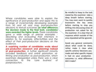 Where candidates were able to explain the
significance of post-production and apply this to
a range of incrementally developing examples
from AS and A2 and map post-production
decisions to textual outcomes (ie what difference
the decision made to the final text), candidates
were awarded the higher levels. These candidates
gave a wide range of precise examples -
describing and evaluating their intentions in
relation to, for example, effects/filters and the
effect of their post-production decisions on the
audience.
A surprising number of candidates wrote about
pre-production (research and planning) instead
of post-production. A further significant minority
included feedback and online promotion, re-
filming and evaluation as post-production, which
examiners disregarded unless there was a clear
connection to the ‘core business’ of
postproduction.
Be mindful to keep to the task
stated by the examiner- take a
deep breath before starting.
You may even want to quickly
brainstorm the key areas
before starting to stop you
drifting into discussing areas of
production not asked for by
the examiner. It is clear that all
response which outside of the
area stipulated will be ignored.
Avoid any general comments
about what could be done,
rather make it clear what
specific actions/ decisions you
made and what specific impact
it had on your production
outcomes i.e. what difference
did it make?
Be mindful to keep to the task
stated by the examiner- take a
deep breath before starting.
You may even want to quickly
brainstorm the key areas
before starting to stop you
drifting into discussing areas of
production not asked for by
the examiner. It is clear that all
response which outside of the
area stipulated will be ignored.
Avoid any general comments
about what could be done,
rather make it clear what
specific actions/ decisions you
made and what specific impact
it had on your production
outcomes i.e. what difference
did it make?
 