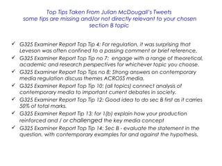Top Tips Taken From Julian McDougall’s Tweets
some tips are missing and/or not directly relevant to your chosen
section B topic
 G325 Examiner Report Top Tip 4: For regulation, it was surprising that
Leveson was often confined to a passing comment or brief reference.
 G325 Examiner Report Top Tip no 7: engage with a range of theoretical,
academic and research perspectives for whichever topic you choose.
 G325 Examiner Report Top Tips no 8: Strong answers on contemporary
media regulation discuss themes ACROSS media.
 G325 Examiner Report Top Tip 10: (all topics) connect analysis of
contemporary media to important current debates in society.
 G325 Examiner Report Top Tip 12: Good idea to do sec B first as it carries
50% of total marks.
 G325 Examiner Report Tip 13: for 1(b) explain how your production
reinforced and / or challenged the key media concept
 G325 Examiner Report Top Tip 14: Sec B - evaluate the statement in the
question, with contemporary examples for and against the hypothesis.
 