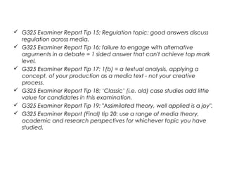  G325 Examiner Report Tip 15: Regulation topic: good answers discuss
regulation across media.
 G325 Examiner Report Tip 16: failure to engage with alternative
arguments in a debate = 1 sided answer that can't achieve top mark
level.
 G325 Examiner Report Tip 17: 1(b) = a textual analysis, applying a
concept, of your production as a media text - not your creative
process.
 G325 Examiner Report Tip 18: ‘Classic’ (i.e. old) case studies add little
value for candidates in this examination.
 G325 Examiner Report Tip 19: "Assimilated theory, well applied is a joy".
 G325 Examiner Report (Final) tip 20: use a range of media theory,
academic and research perspectives for whichever topic you have
studied.
 
