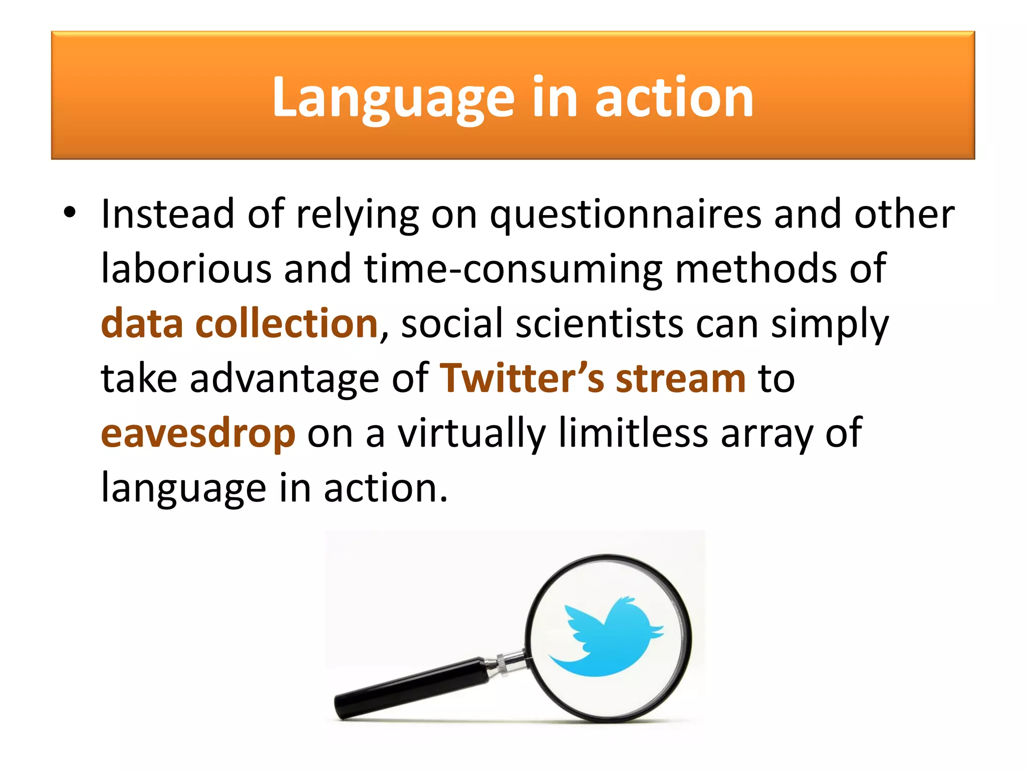 Language in action
• Instead of relying on questionnaires and other
laborious and time-consuming methods of
data collection, social scientists can simply
take advantage of Twitter’s stream to
eavesdrop on a virtually limitless array of
language in action.
 