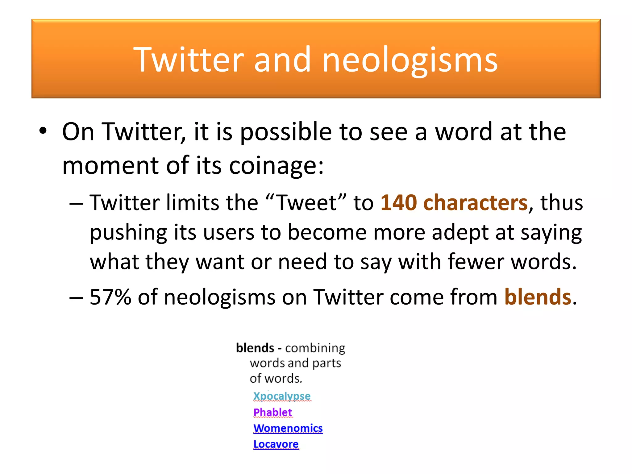 • On Twitter, it is possible to see a word at the
moment of its coinage:
– Twitter limits the “Tweet” to 140 characters, thus
pushing its users to become more adept at saying
what they want or need to say with fewer words.
– 57% of neologisms on Twitter come from blends.
Twitter and neologisms
 