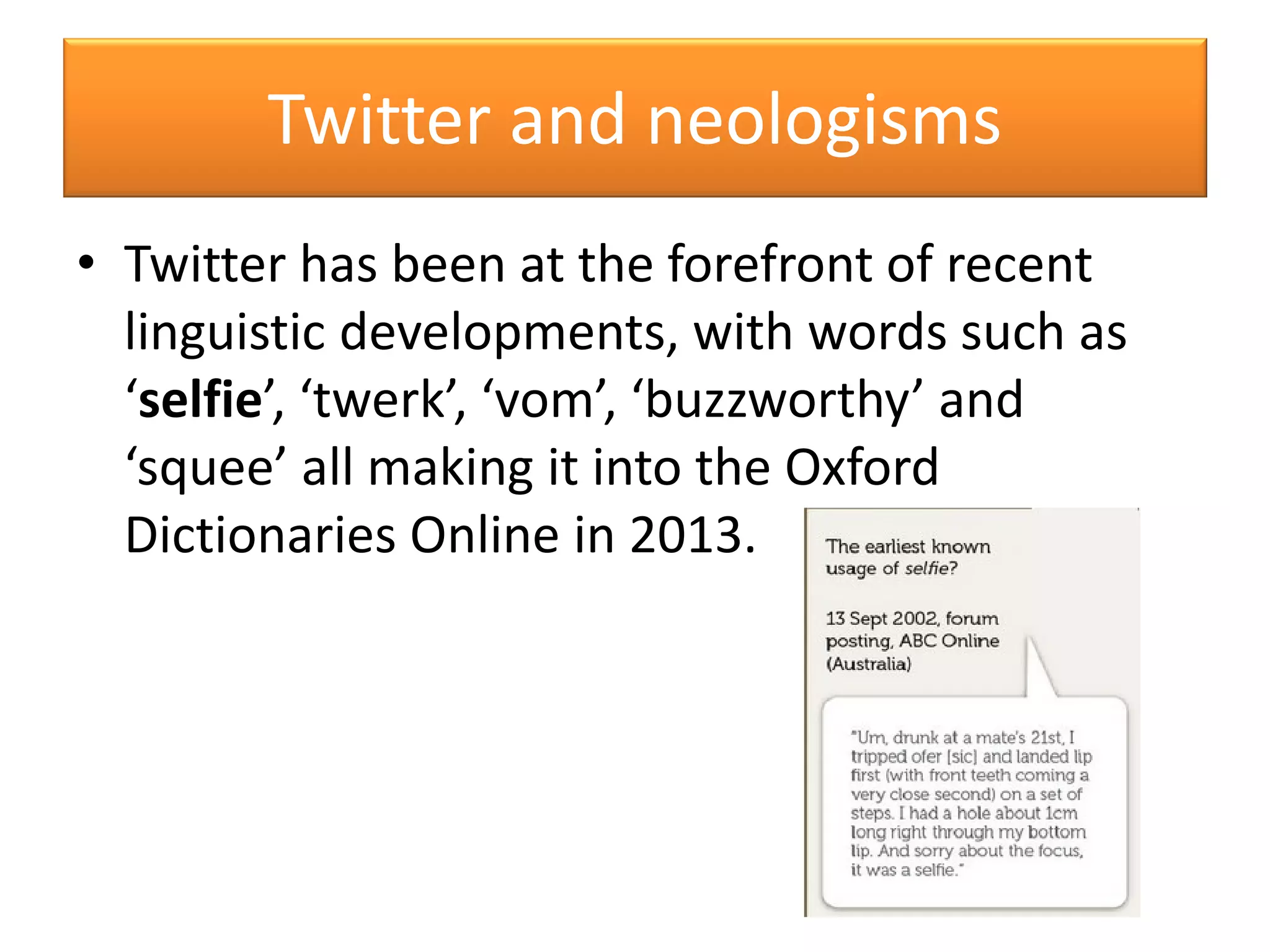 • Twitter has been at the forefront of recent
linguistic developments, with words such as
‘selfie’, ‘twerk’, ‘vom’, ‘buzzworthy’ and
‘squee’ all making it into the Oxford
Dictionaries Online in 2013.
Twitter and neologisms
 