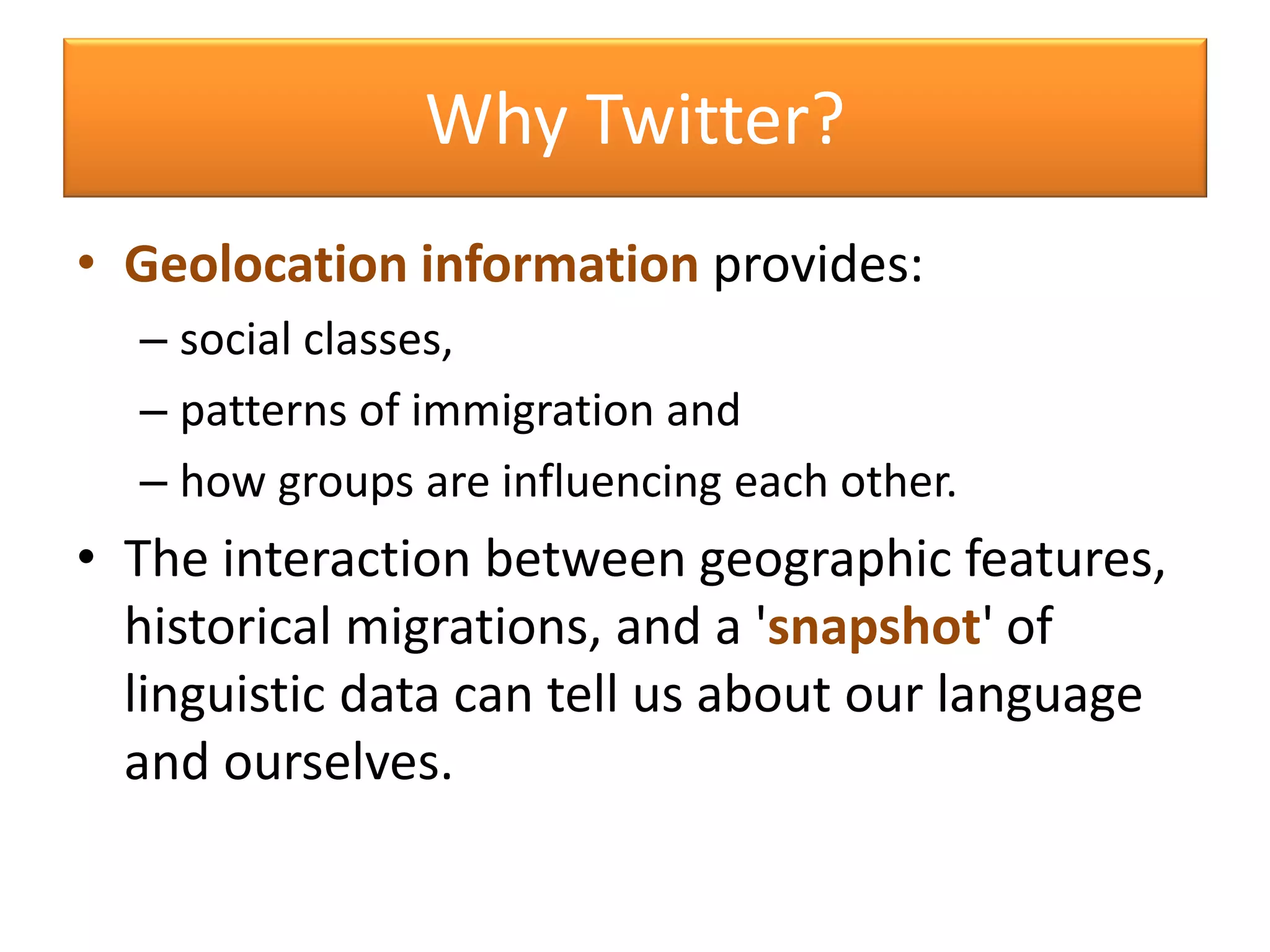 • Geolocation information provides:
– social classes,
– patterns of immigration and
– how groups are influencing each other.
• The interaction between geographic features,
historical migrations, and a 'snapshot' of
linguistic data can tell us about our language
and ourselves.
Why Twitter?
 