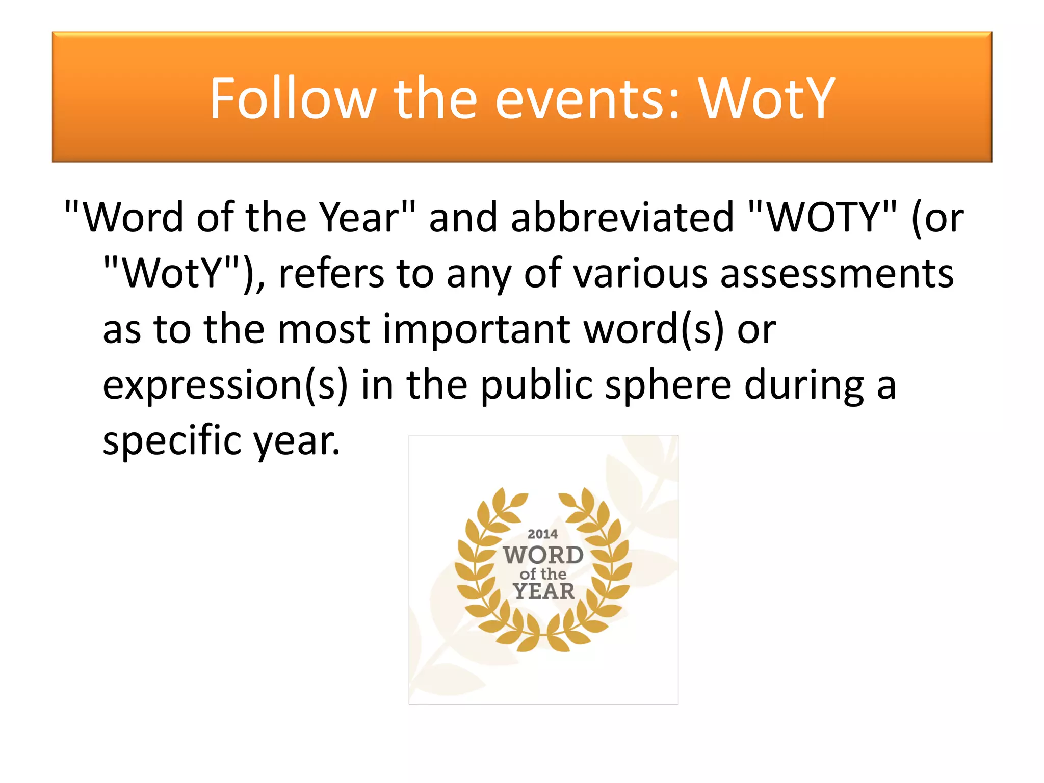 Follow the events: WotY
"Word of the Year" and abbreviated "WOTY" (or
"WotY"), refers to any of various assessments
as to the most important word(s) or
expression(s) in the public sphere during a
specific year.
 
