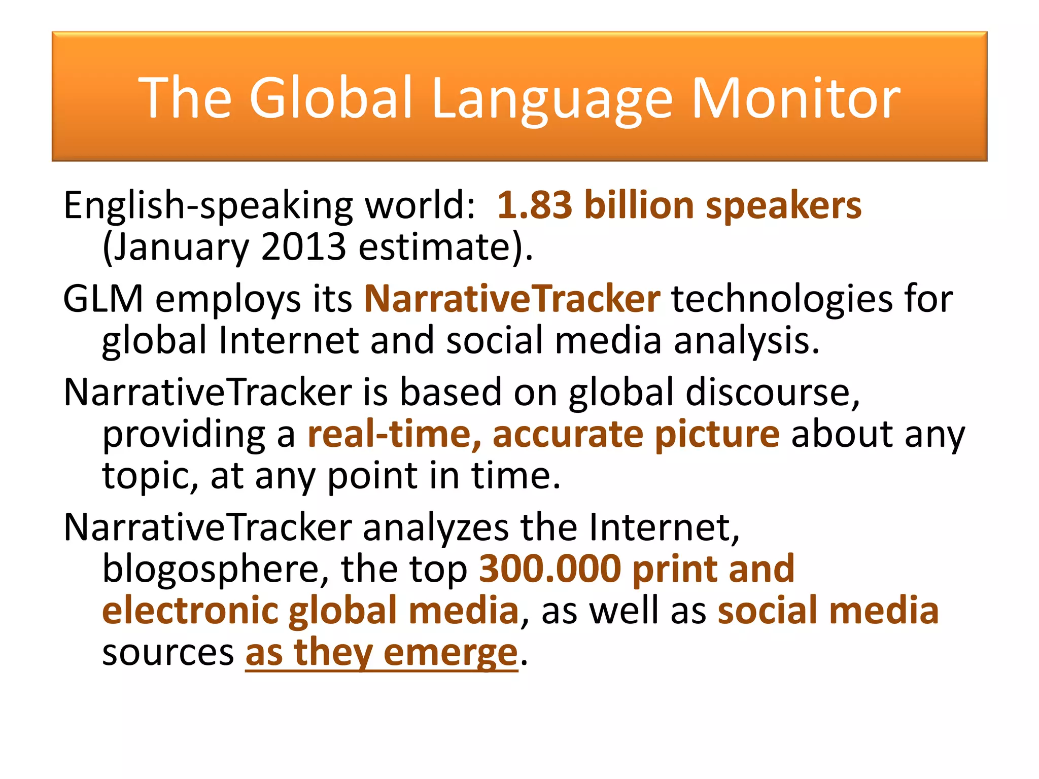 The Global Language Monitor
English-speaking world: 1.83 billion speakers
(January 2013 estimate).
GLM employs its NarrativeTracker technologies for
global Internet and social media analysis.
NarrativeTracker is based on global discourse,
providing a real-time, accurate picture about any
topic, at any point in time.
NarrativeTracker analyzes the Internet,
blogosphere, the top 300.000 print and
electronic global media, as well as social media
sources as they emerge.
 