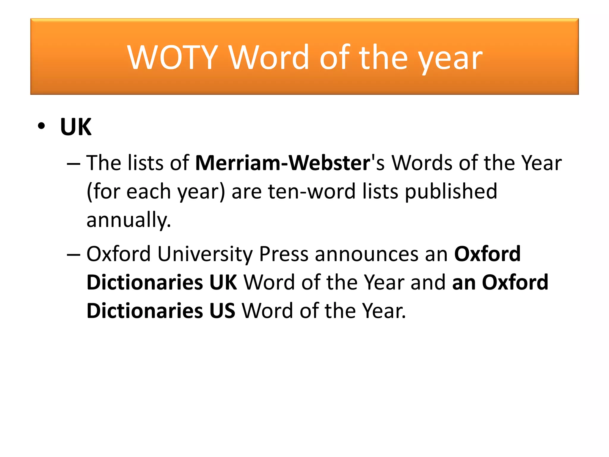 WOTY Word of the year
• UK
– The lists of Merriam-Webster's Words of the Year
(for each year) are ten-word lists published
annually.
– Oxford University Press announces an Oxford
Dictionaries UK Word of the Year and an Oxford
Dictionaries US Word of the Year.
 