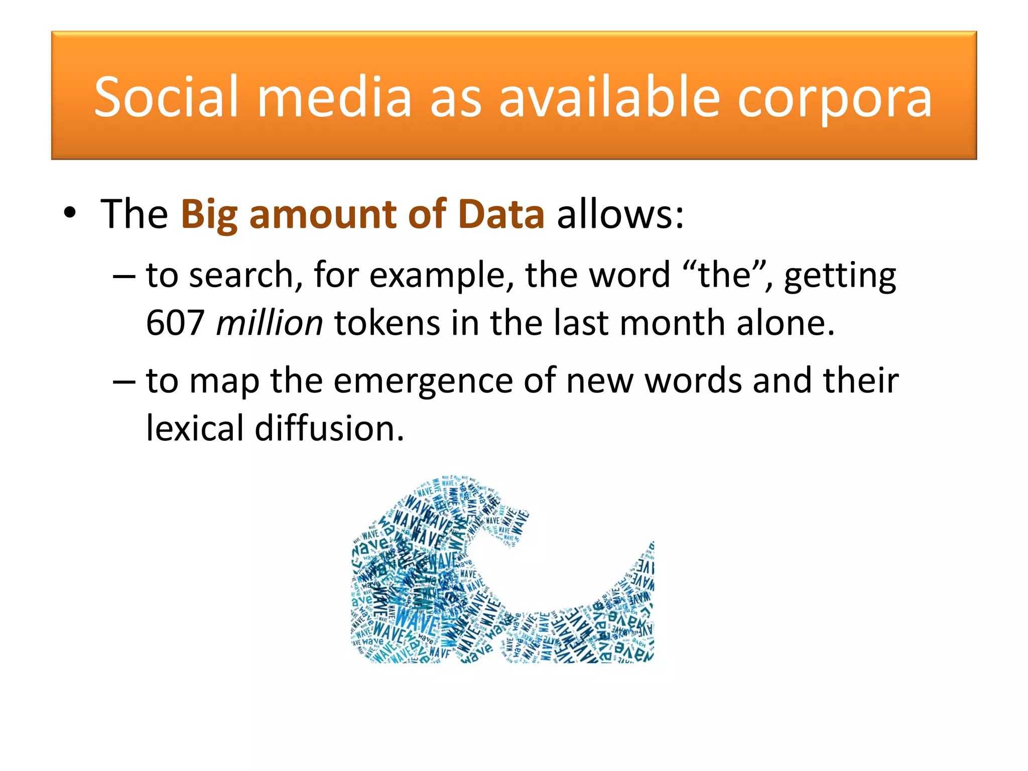 Social media as available corpora
• The Big amount of Data allows:
– to search, for example, the word “the”, getting
607 million tokens in the last month alone.
– to map the emergence of new words and their
lexical diffusion.
 