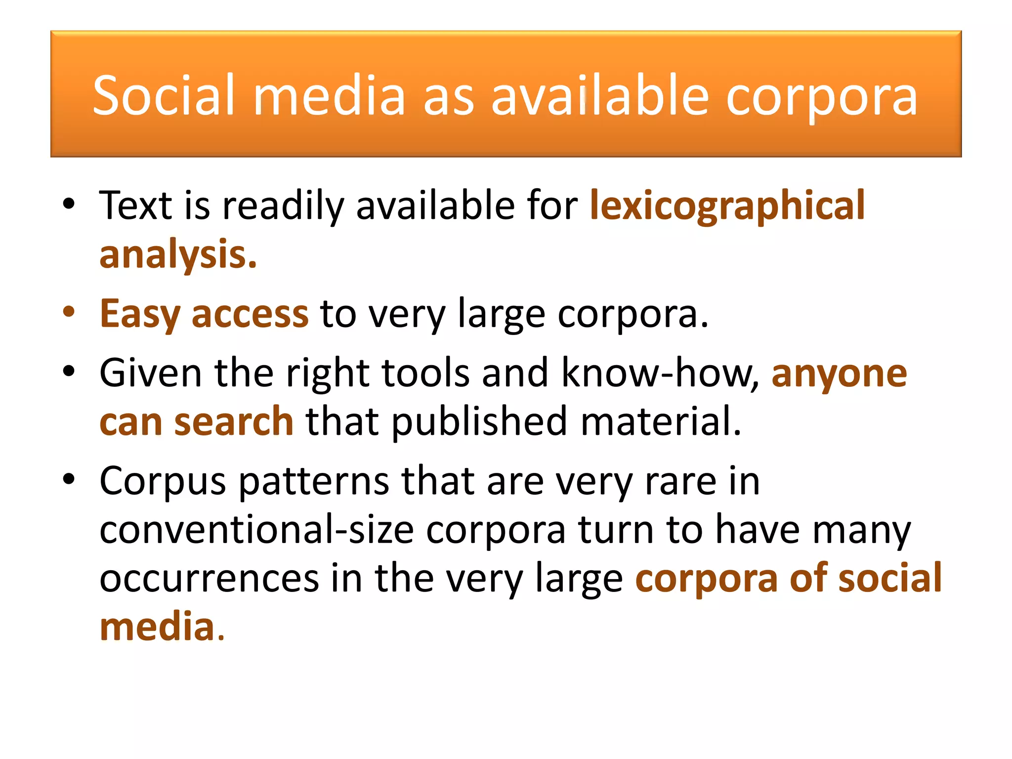 Social media as available corpora
• Text is readily available for lexicographical
analysis.
• Easy access to very large corpora.
• Given the right tools and know-how, anyone
can search that published material.
• Corpus patterns that are very rare in
conventional-size corpora turn to have many
occurrences in the very large corpora of social
media.
 