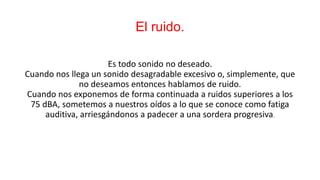 El ruido.
Es todo sonido no deseado.
Cuando nos llega un sonido desagradable excesivo o, simplemente, que
no deseamos entonces hablamos de ruido.
Cuando nos exponemos de forma continuada a ruidos superiores a los
75 dBA, sometemos a nuestros oídos a lo que se conoce como fatiga
auditiva, arriesgándonos a padecer a una sordera progresiva.
 