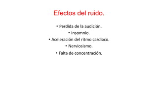 Efectos del ruido.
• Perdida de la audición.
• Insomnio.
• Aceleración del ritmo cardiaco.
• Nerviosismo.
• Falta de concentración.
 