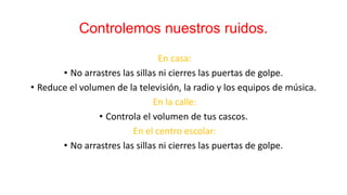 Controlemos nuestros ruidos.
En casa:
• No arrastres las sillas ni cierres las puertas de golpe.
• Reduce el volumen de la televisión, la radio y los equipos de música.
En la calle:
• Controla el volumen de tus cascos.
En el centro escolar:
• No arrastres las sillas ni cierres las puertas de golpe.
 