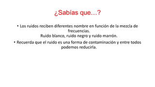 ¿Sabías que…?
• Los ruidos reciben diferentes nombre en función de la mezcla de
frecuencias.
Ruido blanco, ruido negro y ruido marrón.
• Recuerda que el ruido es una forma de contaminación y entre todos
podemos reducirla.
 
