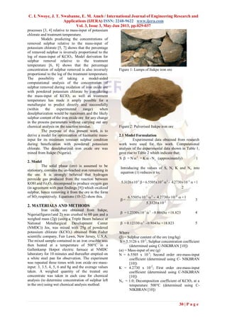 C. I. Nwoye, J. T. Nwabanne, E. M. Ameh / International Journal of Engineering Research and
Applications (IJERA) ISSN: 2248-9622 www.ijera.com
Vol. 3, Issue 3, May-Jun 2013, pp.029-037
30 | P a g e
processes [3, 4] relative to mass-input of potassium
chlorate and treatment temperature.
Models predicting the concentrations of
removed sulphur relative to the mass-input of
potassium chlorate [5, 7] shows that the percentage
of removed sulphur is inversely proportional to the
log of mass-input of KClO3. Model derivation for
sulphur removal relative to the treatment
temperature [6, 8] shows that the percentage
concentration of sulphur removed is also inversely
proportional to the log of the treatment temperature.
The possibility of taking a model-aided
computational analysis of the concentration of
sulphur removed during oxidation of iron oxide ore
with powdered potassium chlorate by considering
the mass-input of KClO3 as well as treatment
temperature has made it amply possible for a
metallurgist to predict directly and successfully
(within the experimental range) when
desulphurization would be maximum and the likely
sulphur content of the iron oxide ore for any change
in the process parameters without carrying out any
chemical analysis on the reaction residue.
The purpose of this present work is to
derive a model for optimization of haematite mass-
input for its minimum remnant sulphur condition
during beneficiation with powdered potassium
chlorate. The desulphurized iron oxide ore was
mined from Itakpe (Nigeria).
2. Model
The solid phase (ore) is assumed to be
stationary, contains the un-leached iron remaining in
the ore. It is strongly believed that hydrogen
peroxide gas produced from the reaction between
KOH and Fe2O3 decomposed to produce oxygen gas
(in agreement with past findings [9]) which oxidized
sulphur, hence removing it from the ore in the form
of SO2 respectively. Equations (10-12) show this.
2. MATERIALS AND METHODS
Iron oxide ore obtained from Itakpe,
Nigeria(figures1and 2) was crushed to 60 μm and a
weighed mass (2g) (using a Triple Beam balance at
National Metallurgical Development Center
(NMDC)) Jos, was mixed with 25g of powdered
potassium chlorate (KClO3) obtained from Fisher
scientific company, Fair Lawn, New Jersey, U.S.A.
The mixed sample contained in an iron crucible was
then heated at a temperature of 500°C in a
Gallenkamp Hotpot electric furnace at NMDC
laboratory for 10 minutes and thereafter emptied on
a white steel pan for observation. The experiment
was repeated three times with iron oxide ore mass-
input: 3, 3.5, 4, 5, 6 and 8g and the average values
taken. A weighed quantity of the treated ore
concentrate was taken in each case for chemical
analysis (to determine concentration of sulphur left
in the ore) using wet chemical analysis method.
Figure 1: Lumps of Itakpe iron ore
Figure 2: Pulverised Itakpe iron ore
2.1 Model Formulation
Experimental data obtained from research
work were used for this work. Computational
analysis of the experimental data shown in Table 1,
gave rise to Table 2 which indicate that;
N-K+N=S e
2
 (approximately) 1
Introducing the values of S, N, K and Ne into
equation (1) reduces it to;
1+102730.4-10x6.5505=10x5.3126 22-3-2
 
2
2-
22-3
10x5.3126
1+102730.4-10x6.5505
=



3
18.823+0.8043-10x1.2330= 2-1
 4
18.823+0.8043-0.12330= 2
 5
Where
(β) = Sulphur content of the ore (mg/kg)
S = 5.3126 x 10-2
; Sulphur concentration coefficient
(determined using C-NIKBRAN [10])
(α) = Mass-input of ore (g)
N = 6.5505 x 10-3
; Second order ore-mass-input
coefficient (determined using C- NIKBRAN
[10])
K = 4.2730 x 10-2
; First order ore-mass-input
coefficient (determined using C-NIKBRAN
[10])
Ne = 1.0; Decomposition coefficient of KClO3 at a
temperature 500°C (determined using C-
NIKBRAN [10])
 