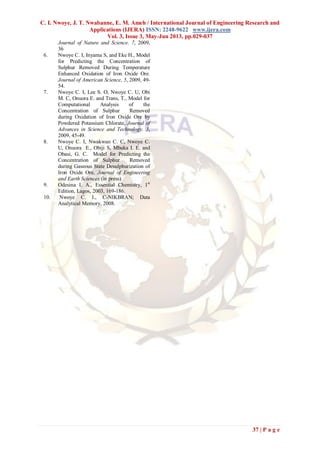 C. I. Nwoye, J. T. Nwabanne, E. M. Ameh / International Journal of Engineering Research and
Applications (IJERA) ISSN: 2248-9622 www.ijera.com
Vol. 3, Issue 3, May-Jun 2013, pp.029-037
37 | P a g e
Journal of Nature and Science. 7, 2009,
36
6. Nwoye C. I, Inyama S, and Eke H., Model
for Predicting the Concentration of
Sulphur Removed During Temperature
Enhanced Oxidation of Iron Oxide Ore.
Journal of American Science, 5, 2009, 49-
54.
7. Nwoye C. I, Lee S. O, Nwoye C. U, Obi
M. C, Onuora E. and Trans, T., Model for
Computational Analysis of the
Concentration of Sulphur Removed
during Oxidation of Iron Oxide Ore by
Powdered Potassium Chlorate, Journal of
Advances in Science and Technology. 3,
2009, 45-49.
8. Nwoye C. I, Nwakwuo C. C, Nwoye C.
U, Onuora E., Obiji S, Mbuka I. E. and
Obasi, G. C. Model for Predicting the
Concentration of Sulphur Removed
during Gaseous State Desulphurization of
Iron Oxide Ore, Journal of Engineering
and Earth Sciences (in press)
9. Odesina I. A., Essential Chemistry, 1st
Edition, Lagos, 2003, 169-186.
10. Nwoye C. I., C-NIKBRAN; Data
Analytical Memory, 2008.
 