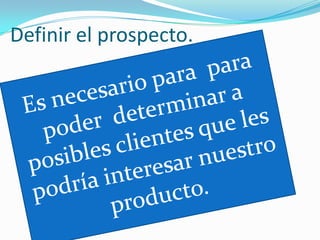 Definir el prospecto.Es necesario para  para poder  determinar a posibles clientes que les podría interesar nuestro producto.