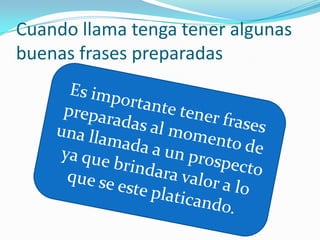 Cuando llama tenga tener algunas buenas frases preparadas Es importante tener frases preparadas al momento de una llamada a un prospecto ya que brindara valor a lo que se este platicando.