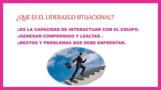 ¿QUE ES EL LIDERAZGO SITUACIONAL?
ES LA CAPACIDAD DE INTERACTUAR CON EL EQUIPO.
GENERAR COMPROMISO Y LEALTAD .
RESTOS Y PROBLEMAS QUE DEBE ENFRENTAR.
 