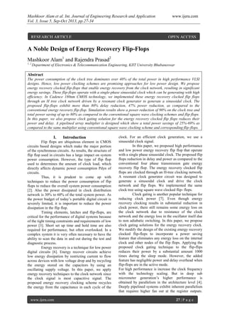 Mashkoor Alam et al. Int. Journal of Engineering Research and Application www.ijera.com
Vol. 3, Issue 5, Sep-Oct 2013, pp.27-34
www.ijera.com 27 | P a g e
A Noble Design of Energy Recovery Flip-Flops
Mashkoor Alam1
and Rajendra Prasad2
1, 2
Department of Electronics & Telecommunication Engineering, KIIT University Bhubaneswar
Abstract
The power consumption of the clock tree dominates over 40% of the total power in high performance VLSI
designs. Hence, low power clocking schemes are promising approaches for low power design. We propose
energy recovery clocked flip-flops that enable energy recovery from the clock network, resulting in significant
energy savings. These flip-flops operate with a single-phase sinusoidal clock which can be generating with high
efficiency. In Cadence 180nm CMOS technology, we implemented these energy recovery clocked flip flops
through an H tree clock network driven by a resonant clock generator to generate a sinusoidal clock. The
proposed flip-flops exhibit more than 80% delay reduction, 47% power reduction, as compared to the
conventional energy recovery flip-flop. Simulation results show a power reduction of 90% on the clock tree and
total power saving of up to 80% as compared to the conventional square wave clocking schemes and flip flops.
In this paper, we also propose clock gating solution for the energy recovery clocked flip flops reduces their
power and delay. A pipelined array multiplier is designed which show a total power savings of 25%-69% as
compared to the same multiplier using conventional square wave clocking scheme and corresponding flip-flops.
I. Introduction
Flip flops are ubiquitous element in CMOS
circuits based designs which make the major portion
of the synchronous circuits. As results, the structure of
flip flop used in circuits has a large impact on system
power consumption. However, the type of flip flop
used to determines the amount of clock load, which
directly affects dynamic power consumption Pdyn of
circuits.
Thus, it is prudent to come up with
techniques to reduce the power consumption of flip
flops to reduce the overall system power consumption
[2]. Also the power dissipated in clock distribution
network is 30% to 60% of the total system power. As
the power budget of today’s portable digital circuit is
severely limited, it is important to reduce the power
dissipation in the flip flop.
Timing elements, latches and flip-flops, are
critical for the performance of digital systems because
of the tight timing constraints and requirements of low
power [3]. Short set up time and hold time are also
required for performance, but often overlooked. In a
complex system it is very often necessary to have the
ability to scan the data in and out during the test and
diagnostic process.
Energy recovery is a technique for low power
digital circuits [6]. Energy recover circuits achieve
low energy dissipation by restricting current to flow
across devices with low voltage drop and by recycling
the energy stored on the capacitors by using an
oscillating supply voltage. In this paper, we apply
energy recovery techniques to the clock network since
the clock signal is most capacitive signal. The
proposed energy recovery clocking scheme recycles
the energy from the capacitance in each cycle of the
clock. For an efficient clock generation, we use a
sinusoidal clock signal.
In this paper, we proposed high performance
and low power energy recovery flip flop that operate
with a single phase sinusoidal clock. The proposed flip
flops reduction in delay and power as compared to the
conventional four phase transmission gate energy
recovery flip flop. The energy recovery clocked flip
flops are clocked through an H-tree clocking network.
A resonant clock generator circuit was designed to
generate a sinusoidal clock and drive the clock
network and flip flops. We implemented the same
clock tree using square wave clocked flip- flops.
Clock gating is another popular technique for
reducing clock power [7]. Even though energy
recovery clocking results in substantial reduction in
clock power, there still remains some energy loss on
the clock network due to resistance of the clock
network and the energy loss in the oscillator itself due
to non adiabatic switching. In this paper, we propose
clock gating solutions for the energy recovery clock.
We modify the design of the existing energy recovery
clocked flip-flops to incorporate a power saving
feature that eliminates any energy loss on the internal
clock and other nodes of the flip flops. Applying the
proposed clock gating technique to the flip-flips
reduces their power by a substantial amount 1000
times during the sleep mode. However, the added
feature has negligible power and delay overhead when
flip-flops are in the active mode.
For high performance is increase the clock frequency
with the technology scaling. But in deep sub
micrometer generation’s higher performance is
obtained by parallelism in the architecture level [4].
Deeply pipelined systems exhibit inherent parallelism
that requires higher fan out at the register outputs.
RESEARCH ARTICLE OPEN ACCESS
 